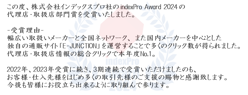 
この度、株式会社インデックスプロ社の indexPro Award 2024 の代理店・取扱店部門賞を受賞いたしました。

-受賞理由-　幅広い取扱いメーカーと全国ネットワーク、 また国内メーカーを中心とした独自の通販サイト 「E-JUNCTION」 を運営することで多くのクリック数が得られました。 代理店・取扱店情報の総合クリックで本年度No.1。

2022年、2023年受賞に続き、3期連続で受賞いただけましたのも、お客様・仕入先様をはじめ多くの取引先様のご支援の賜物と感謝致します。今後も皆様にお役立ち出来るように取り組んで参ります。

