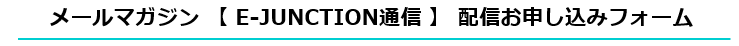 メールマガジン 【 E-JUNCTION通信 】 配信お申し込みフォーム
