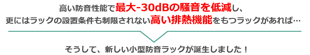 
高い防音性能で最大-30dBの騒音を低減し、更にはラックの設置条件も制限されない高い排熱機能をもつラックがあれば…
そうして、新しい小型防音ラックが誕生しました！