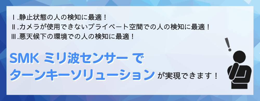 Ⅰ.静止状態の人の検知に最適！ Ⅱ.カメラが使用できないプライベート空間での人の検知に最適！ Ⅲ.悪天候下の環境での人の検知に最適！  SMK ミリ波センサーでターンキーソリューションが実現できます!