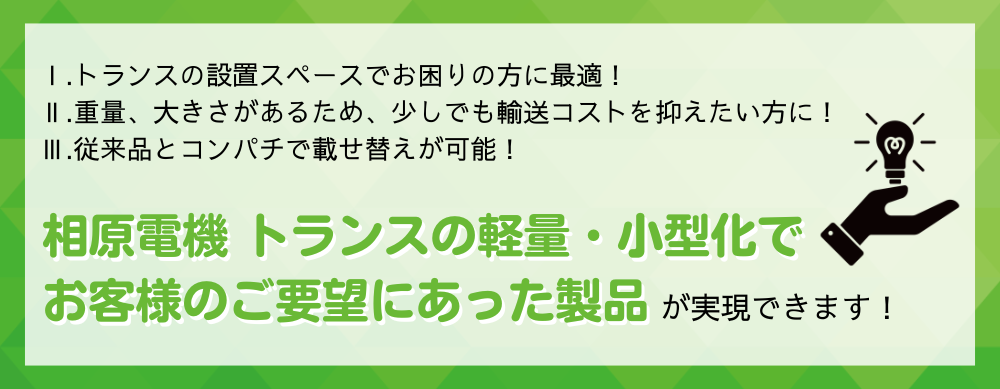 
Ⅰ.トランスの設置スペースでお困りの方に最適！Ⅱ.重量、大きさがあるため、少しでも輸送コストを抑えたい方に！Ⅲ.従来品とコンパチで載せ替えが可能！
相原電機 トランスの軽量、小型化でお客様のご要望にあった製品が実現できます!
