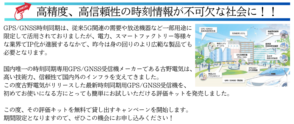 
高精度、高信頼性の時刻情報が不可欠な社会に！！
GPS/GNSS時刻同期は、従来5G関連の需要や放送機器など一部用途に限定して活用されておりましたが、
電力、スマートファクトリー等様々な業界でIP化が進展するなかで、昨今は身の回りのより広範な製品でも必要となります。
国内唯一の時刻同期専用GPS/GNSS受信機メーカーである古野電気は、高い技術力、信頼性で国内外のインフラを支えてきました。
この度古野電気がリリースした最新時刻同期用GPS/GNSS受信機を、初めてお使いになる方にとっても簡単にお試しいただける評価キットを発売しました。
この度、その評価キットを無料で貸し出すキャンペーンを開始します。期間限定となりますので、ぜひこの機会にお申し込みください！
