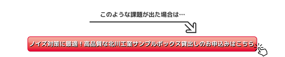 
このような課題が出た場合は…
ノイズ対策に最適な高品質な北川工業サンプルボックス貸出しのお申込みはこちら
