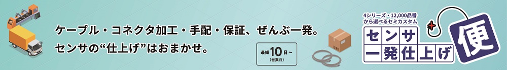 
ケーブル・コネクタ加工・手配・保障、ぜんぶ一発。センサの”仕上げ”はおまかせ。
最短10日～（営業日）　4シリーズ・12000品番から選べるセミカスタム　センサ　一発仕上げ便
