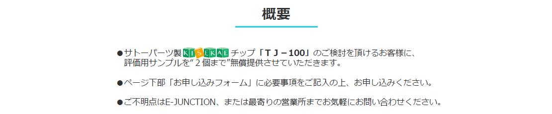 
・サトーパーツ製 KISEKAEチップ「ＴＪ－100」のご検討を頂けるお客様に、評価用サンプルを“２個まで”無償提供させていただきます。
・ページ下部「お申し込みフォーム」に必要事項をご記入の上、お申し込みください。
・ご不明点はE-JUNCTION、または最寄りの営業所までお気軽にお問い合わせください。先端交換・組み合わせ自在！何種、何本もの端子線の用意や持回りも、これ１本で解決！