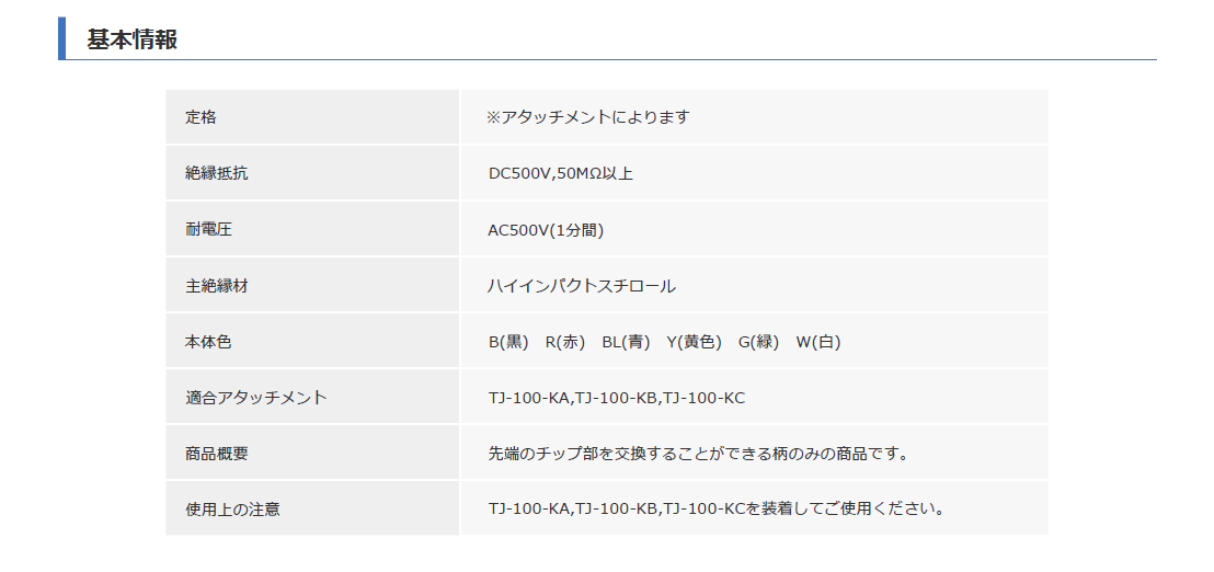 
基本情報
定格：※アタッチメントによります
絶縁抵抗：DC500V、50MΩ以上
耐電圧：AC500V (1分間)
主絶縁材：ハイインパクトスチロール
本体色：B (黒)、R (赤)、BL (青)、Y (黄)、G (緑)、W (白)
適合アタッチメント：TJ-100-KA、TJ-100-KB、TJ-100-KC
商品概要：先端のチップ部を交換することができる柄のみの商品です。
使用上の注意：TJ-100-KA、TJ-100-KB、TJ-100-KCを装着してご使用ください。
