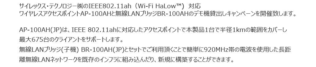 
サイレックス・テクノロジー㈱のIEEE802.11ah（Wi-Fi HaLow™)　対応ワイヤレスアクセスポイントAP-100AHと無線LANブリッジBR-100AHのデモ機貸出しキャンペーンを開催致します。
AP-100AH(JP)は、IEEE 802.11ahに対応したアクセスポイントで本製品1台で半径1kmの範囲をカバーし最大675台のクライアントをサポートします。
無線LANブリッジ(子機) BR-100AH(JP)とセットでご利用頂くことで簡単に920MHz帯の電波を使用した長距離無線LANネットワークを既存のインフラに組み込んだり、新規に構築することができます。
