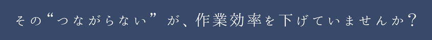 その“つながらない”が、作業効率を下げていませんか？