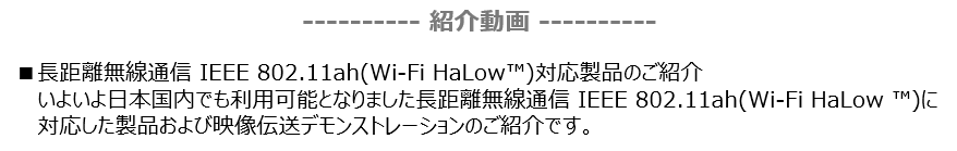 紹介動画　長距離無線通信 IEEE 802.11ah(Wi-Fi HaLow™)対応製品のご紹介
 　いよいよ日本国内でも利用可能となりました長距離無線通信 IEEE 802.11ah(Wi-Fi HaLow ™)に対応した製品および映像伝送デモンストレーションのご紹介です。
