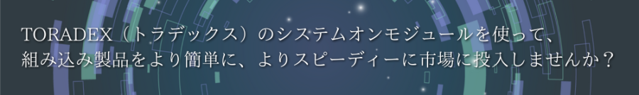 
TORADEX（トラデックス）のシステムオンモジュールを使って、組み込み製品をより簡単に、よりスピーディーに市場に投入しませんか？