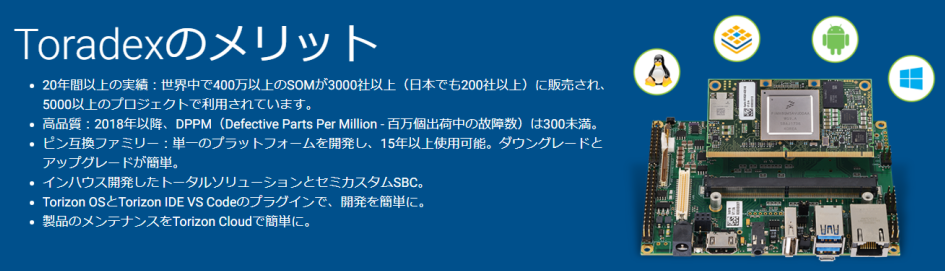 
Toradexのメリット
20年間以上の実績：世界中で400万以上のSOMが3000社以上（日本でも200社以上）に販売され、5000以上のプロジェクトで利用されています。
高品質：2018年以降、DPPM（Defective Parts Per Million - 百万個出荷中の故障数）は300未満。
ピン互換ファミリー：単一のプラットフォームを開発し、15年以上使用可能。ダウングレードとアップグレードが簡単。
インハウス開発したトータルソリューションとセミカスタムSBC。
Torizon OSとTorizon IDE VS Codeのプラグインで、開発を簡単に。
製品のメンテナンスをTorizon Cloudで簡単に。
